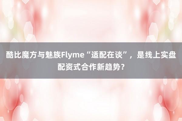 酷比魔方与魅族Flyme“适配在谈”，是线上实盘配资式合作新趋势？