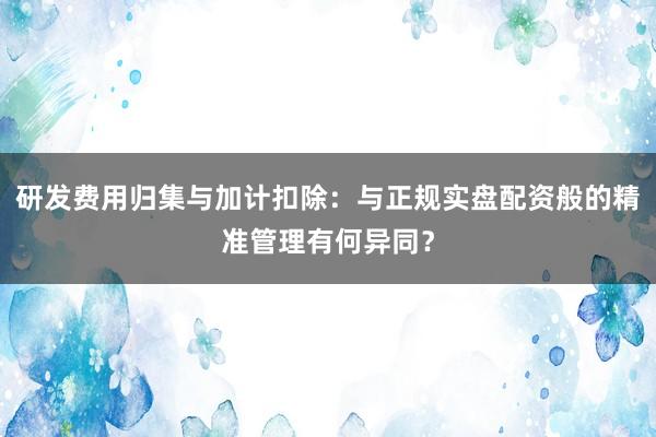 研发费用归集与加计扣除：与正规实盘配资般的精准管理有何异同？