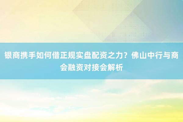 银商携手如何借正规实盘配资之力？佛山中行与商会融资对接会解析
