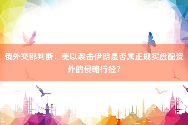 俄外交部判断：美以袭击伊朗是否属正规实盘配资外的侵略行径？