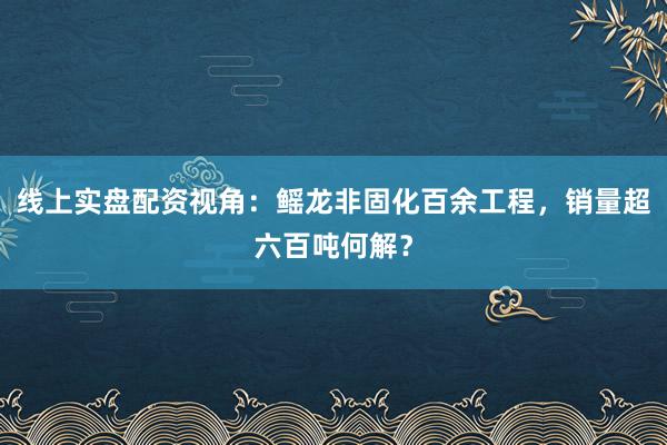 线上实盘配资视角：鳐龙非固化百余工程，销量超六百吨何解？