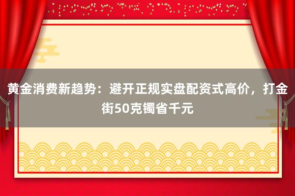 黄金消费新趋势：避开正规实盘配资式高价，打金街50克镯省千元