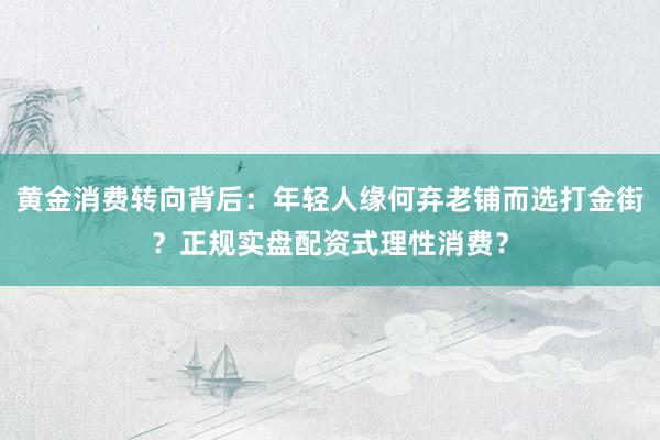 黄金消费转向背后：年轻人缘何弃老铺而选打金街？正规实盘配资式理性消费？