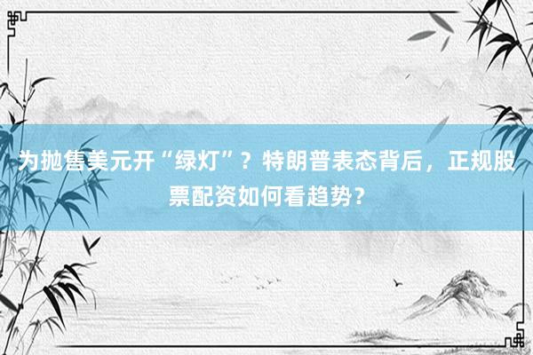 为抛售美元开“绿灯”？特朗普表态背后，正规股票配资如何看趋势？