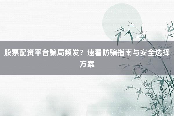 股票配资平台骗局频发？速看防骗指南与安全选择方案