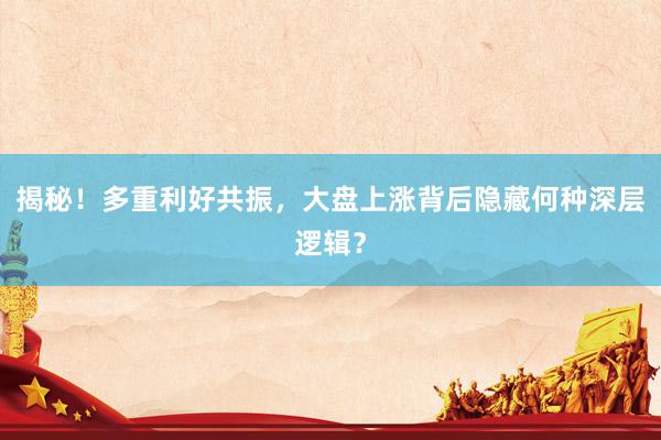揭秘！多重利好共振，大盘上涨背后隐藏何种深层逻辑？