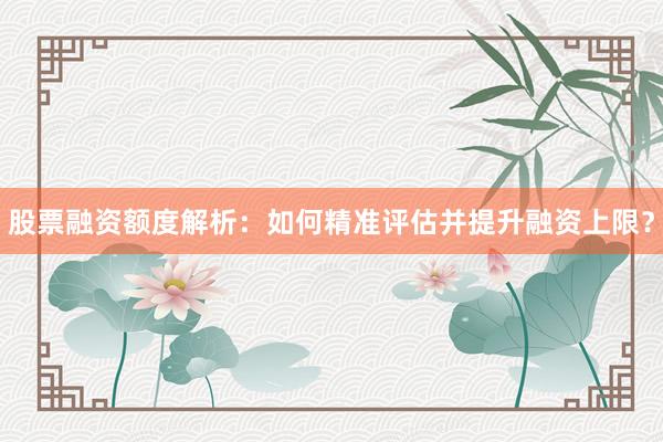 股票融资额度解析：如何精准评估并提升融资上限？