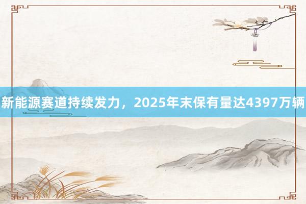 新能源赛道持续发力，2025年末保有量达4397万辆