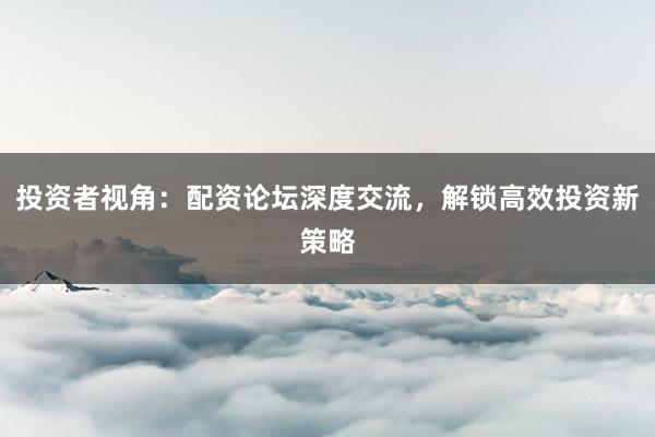 投资者视角：配资论坛深度交流，解锁高效投资新策略