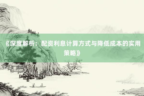 《深度解析：配资利息计算方式与降低成本的实用策略》