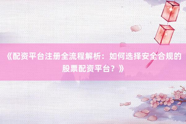 《配资平台注册全流程解析：如何选择安全合规的股票配资平台？》