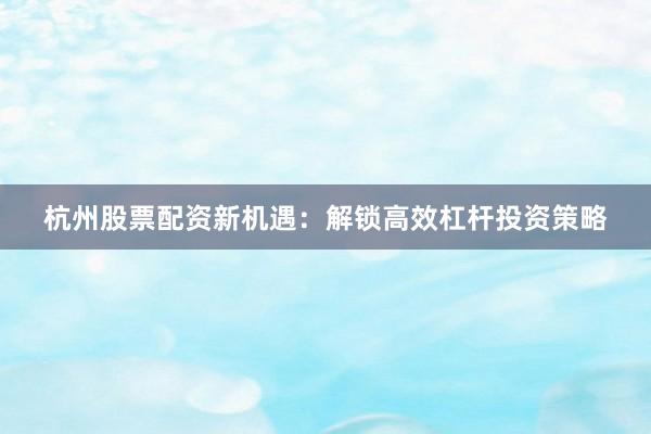 杭州股票配资新机遇：解锁高效杠杆投资策略