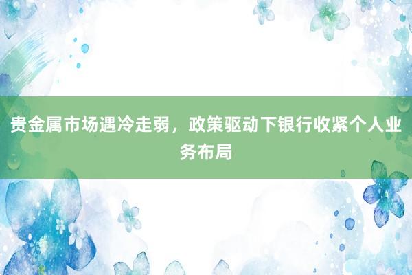 贵金属市场遇冷走弱，政策驱动下银行收紧个人业务布局