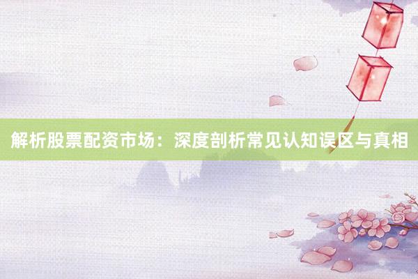 解析股票配资市场：深度剖析常见认知误区与真相