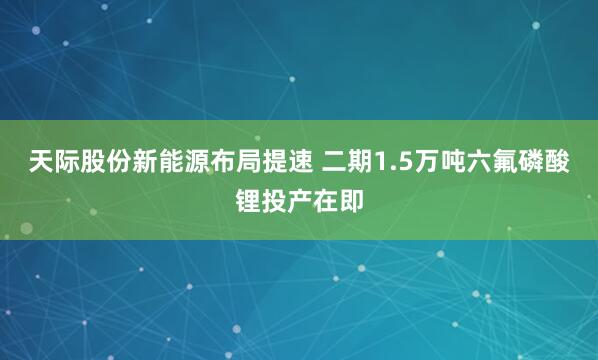 天际股份新能源布局提速 二期1.5万吨六氟磷酸锂投产在即