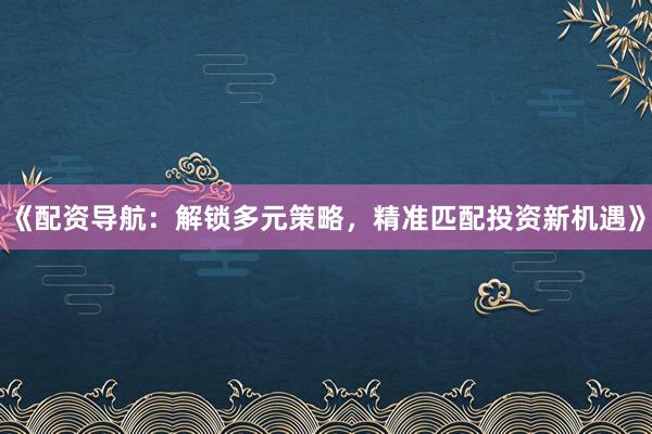 《配资导航：解锁多元策略，精准匹配投资新机遇》