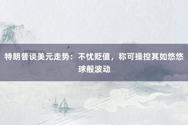 特朗普谈美元走势：不忧贬值，称可操控其如悠悠球般波动