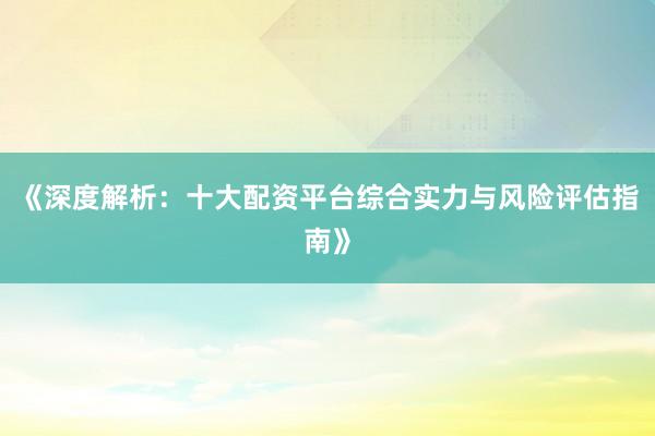 《深度解析：十大配资平台综合实力与风险评估指南》