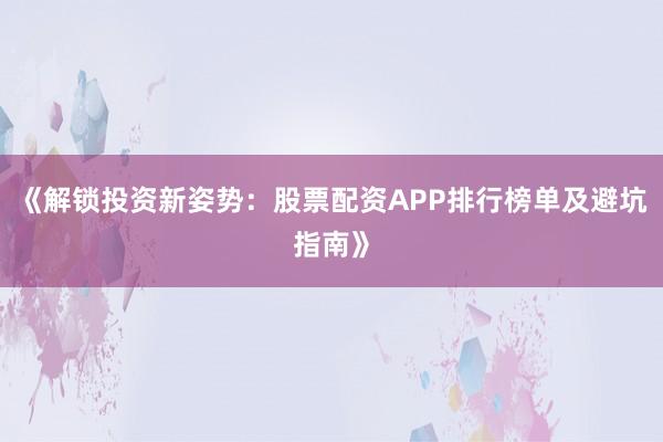 《解锁投资新姿势：股票配资APP排行榜单及避坑指南》