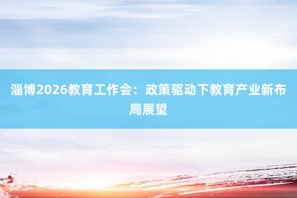 淄博2026教育工作会：政策驱动下教育产业新布局展望