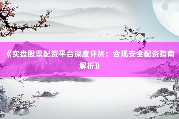 《实盘股票配资平台深度评测：合规安全配资指南解析》