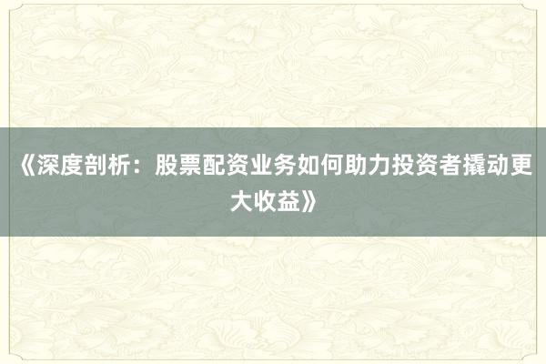 《深度剖析：股票配资业务如何助力投资者撬动更大收益》