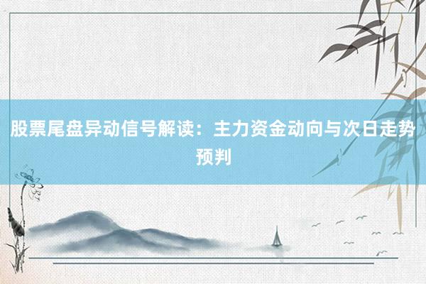 股票尾盘异动信号解读：主力资金动向与次日走势预判