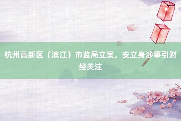 杭州高新区（滨江）市监局立案，安立身涉事引财经关注