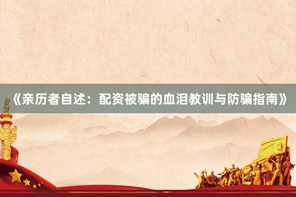 《亲历者自述：配资被骗的血泪教训与防骗指南》