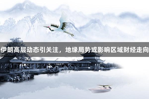 伊朗高层动态引关注，地缘局势或影响区域财经走向