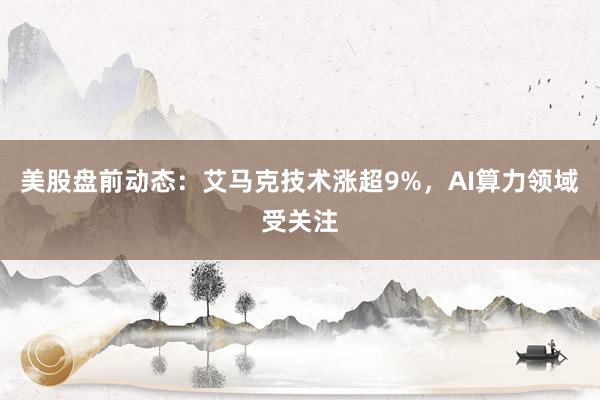 美股盘前动态：艾马克技术涨超9%，AI算力领域受关注
