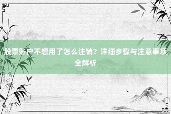股票账户不想用了怎么注销？详细步骤与注意事项全解析