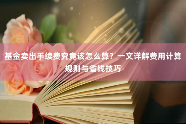 基金卖出手续费究竟该怎么算？一文详解费用计算规则与省钱技巧