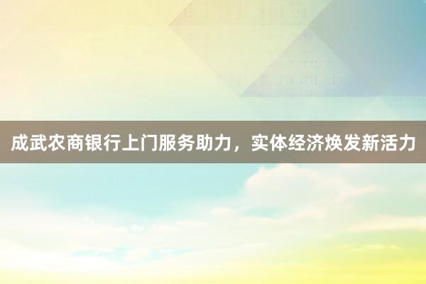 成武农商银行上门服务助力，实体经济焕发新活力