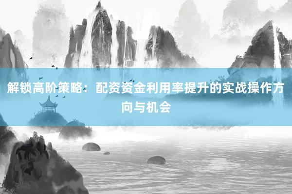 解锁高阶策略：配资资金利用率提升的实战操作方向与机会