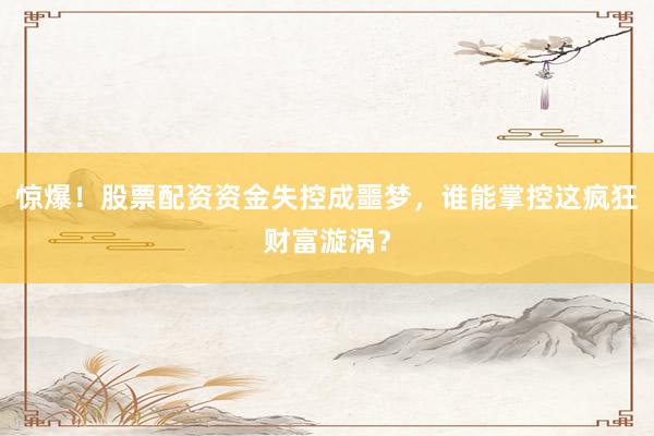 惊爆！股票配资资金失控成噩梦，谁能掌控这疯狂财富漩涡？