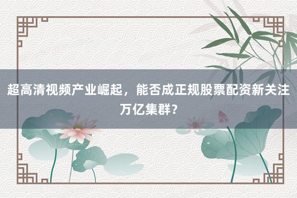 超高清视频产业崛起，能否成正规股票配资新关注万亿集群？