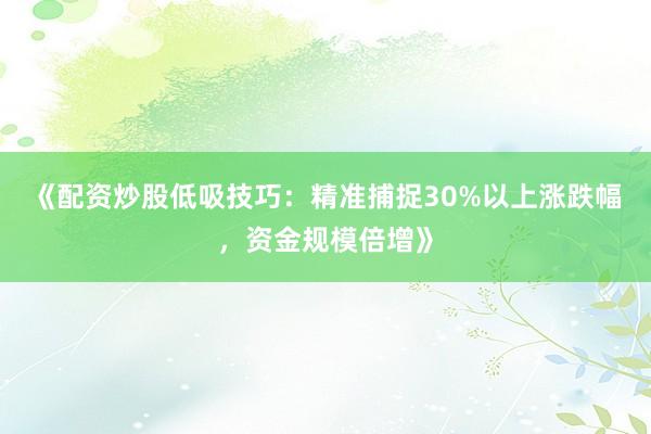 《配资炒股低吸技巧：精准捕捉30%以上涨跌幅，资金规模倍增》