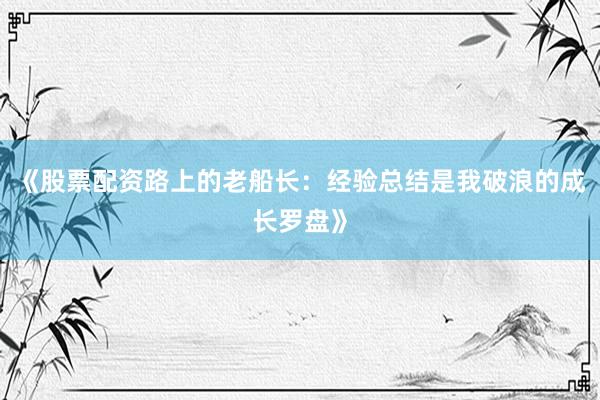 《股票配资路上的老船长：经验总结是我破浪的成长罗盘》