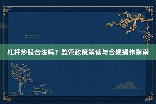 杠杆炒股合法吗？监管政策解读与合规操作指南
