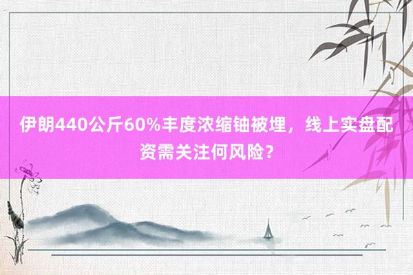 伊朗440公斤60%丰度浓缩铀被埋，线上实盘配资需关注何风险？