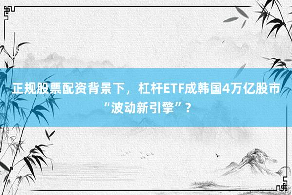 正规股票配资背景下，杠杆ETF成韩国4万亿股市“波动新引擎”？