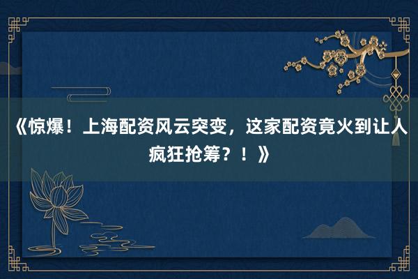 《惊爆！上海配资风云突变，这家配资竟火到让人疯狂抢筹？！》