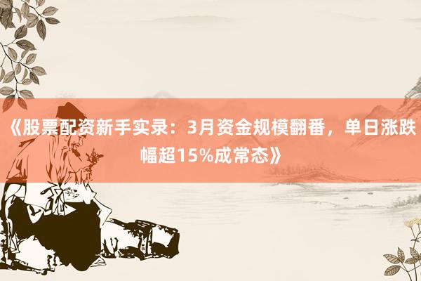 《股票配资新手实录：3月资金规模翻番，单日涨跌幅超15%成常态》