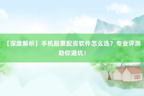 【深度解析】手机股票配资软件怎么选？专业评测助你避坑！