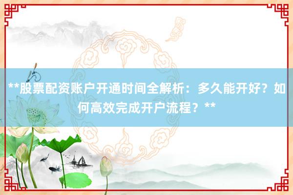 **股票配资账户开通时间全解析：多久能开好？如何高效完成开户流程？**