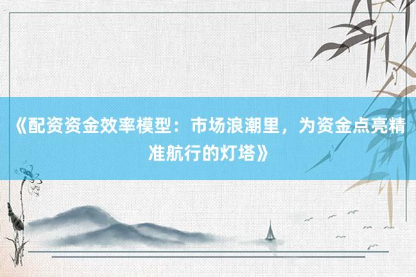 《配资资金效率模型：市场浪潮里，为资金点亮精准航行的灯塔》