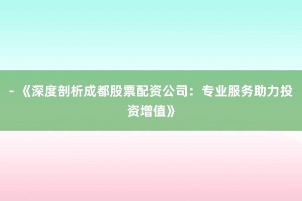 - 《深度剖析成都股票配资公司：专业服务助力投资增值》