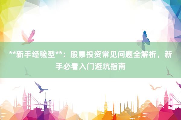 **新手经验型**：股票投资常见问题全解析，新手必看入门避坑指南