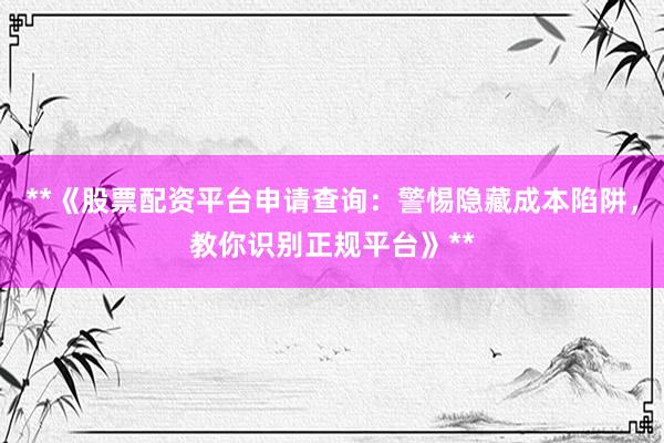 **《股票配资平台申请查询：警惕隐藏成本陷阱，教你识别正规平台》**